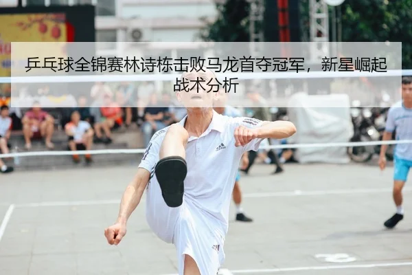 乒乓球全锦赛林诗栋击败马龙首夺冠军，新星崛起战术分析